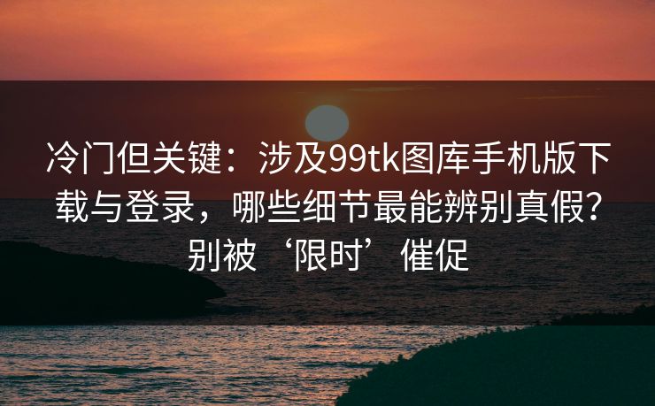冷门但关键：涉及99tk图库手机版下载与登录，哪些细节最能辨别真假？别被‘限时’催促