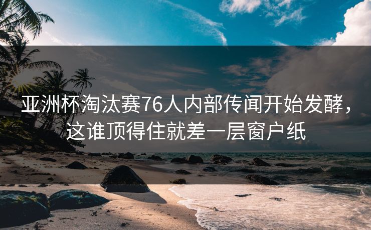 亚洲杯淘汰赛76人内部传闻开始发酵，这谁顶得住就差一层窗户纸