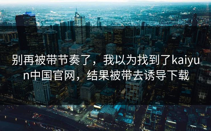 别再被带节奏了，我以为找到了kaiyun中国官网，结果被带去诱导下载