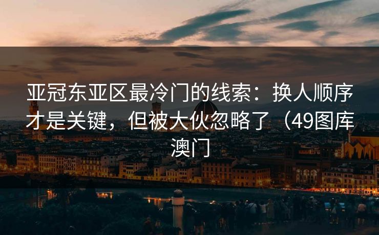 亚冠东亚区最冷门的线索：换人顺序才是关键，但被大伙忽略了（49图库澳门