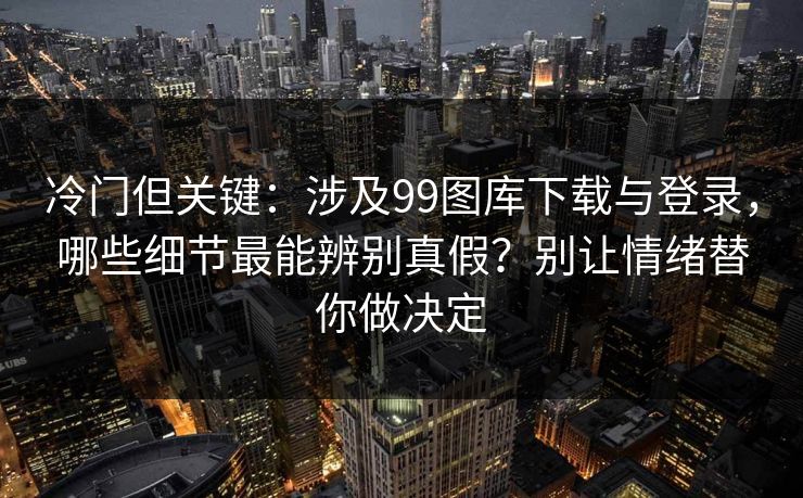 冷门但关键：涉及99图库下载与登录，哪些细节最能辨别真假？别让情绪替你做决定
