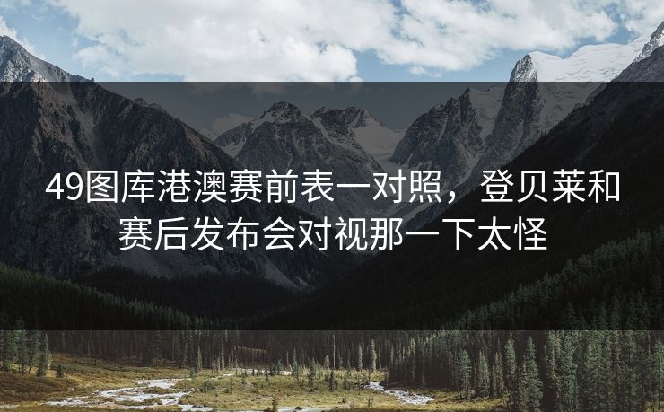 49图库港澳赛前表一对照，登贝莱和赛后发布会对视那一下太怪
