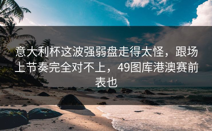 意大利杯这波强弱盘走得太怪,跟场上节奏完全对不上,49图库港澳赛前表也 意大利杯这波强弱盘走得太怪,跟场上节奏完全对不上,49图库港澳赛前表也