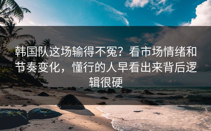 韩国队这场输得不冤？看市场情绪和节奏变化，懂行的人早看出来背后逻辑很硬
