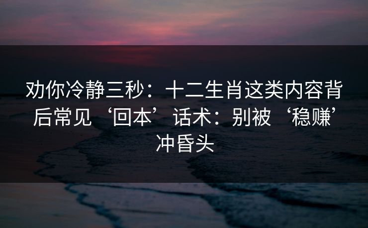 劝你冷静三秒：十二生肖这类内容背后常见‘回本’话术：别被‘稳赚’冲昏头
