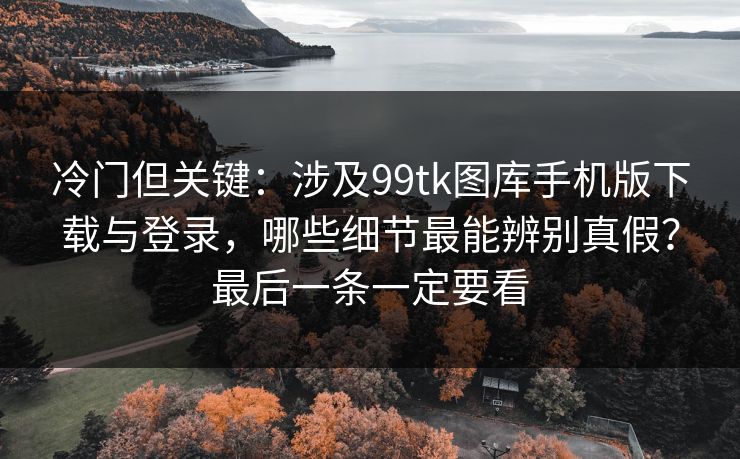 冷门但关键：涉及99tk图库手机版下载与登录，哪些细节最能辨别真假？最后一条一定要看