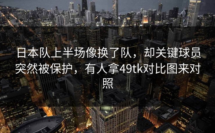 日本队上半场像换了队，却关键球员突然被保护，有人拿49tk对比图来对照